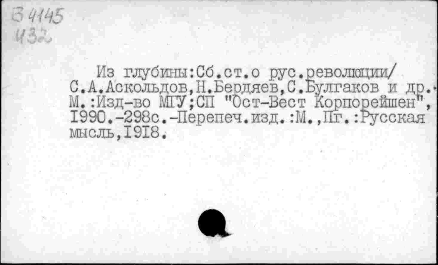 ﻿6
Из глубины:Сб.ст.о рус.революции/
С.А.Аскольдов,Н.Бердяев,С.Булгаков и др М.:Изд-во МГУ;СП ’’Ост-Вест Корпорейшен" 1990.-298с.-Перепеч.изд. :М. ,Пг. :Русская мысль,1918.